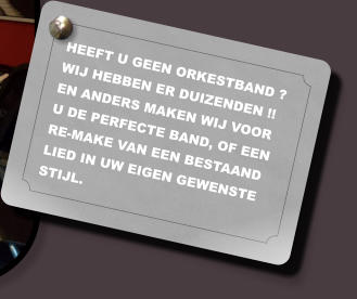 HEEFT U GEEN ORKESTBAND ? WIJ HEBBEN ER DUIZENDEN !! EN ANDERS MAKEN WIJ VOOR U DE PERFECTE BAND, OF EEN RE-MAKE VAN EEN BESTAAND LIED IN UW EIGEN GEWENSTE STIJL.